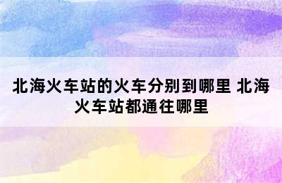 北海火车站的火车分别到哪里 北海火车站都通往哪里